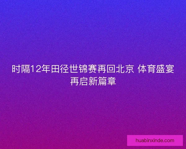 时隔12年田径世锦赛再回北京 体育盛宴再启新篇章