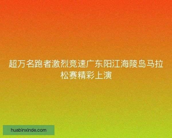 超万名跑者激烈竞速广东阳江海陵岛马拉松赛精彩上演