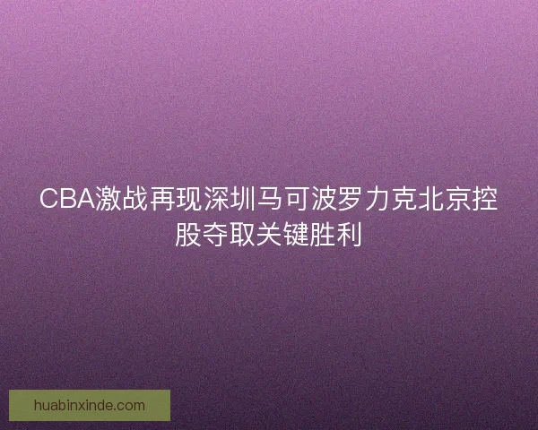 CBA激战再现深圳马可波罗力克北京控股夺取关键胜利