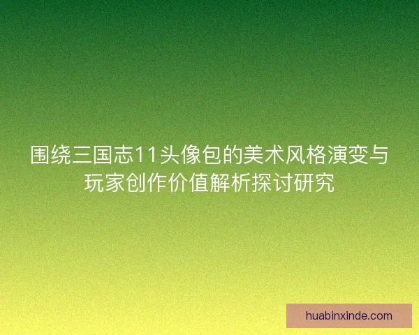 围绕三国志11头像包的美术风格演变与玩家创作价值解析探讨研究