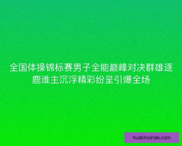 全国体操锦标赛男子全能巅峰对决群雄逐鹿谁主沉浮精彩纷呈引爆全场